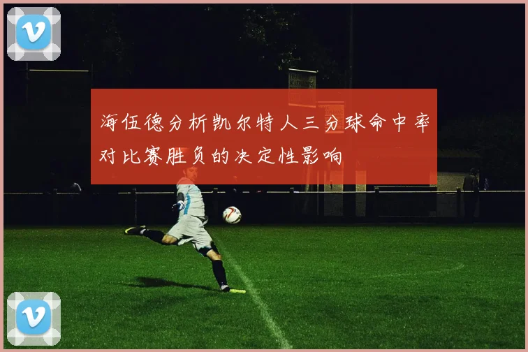 海伍德分析凯尔特人三分球命中率对比赛胜负的决定性影响