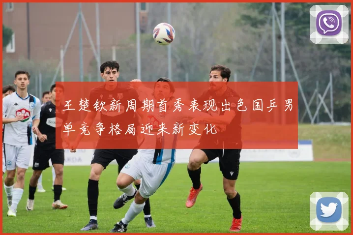王楚钦新周期首秀表现出色国乒男单竞争格局迎来新变化